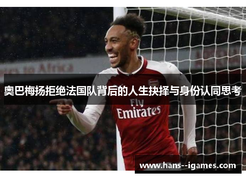 奥巴梅扬拒绝法国队背后的人生抉择与身份认同思考 奥巴梅扬拒绝法国队背后的人生抉择与身份认同思考
