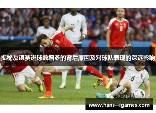 揭秘友谊赛进球数增多的背后原因及对球队表现的深远影响 揭秘友谊赛进球数增多的背后原因及对球队表现的深远影响