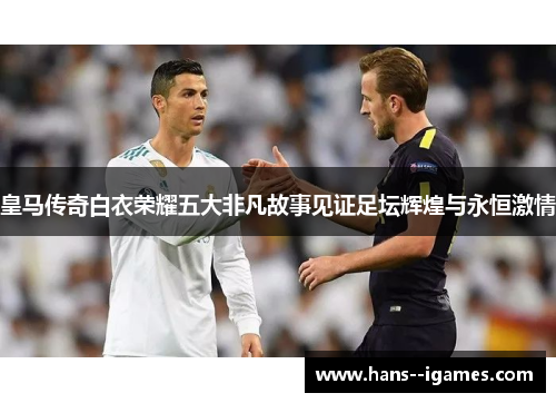 皇马传奇白衣荣耀五大非凡故事见证足坛辉煌与永恒激情