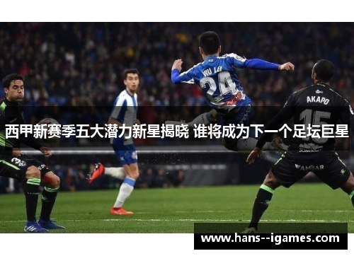 西甲新赛季五大潜力新星揭晓 谁将成为下一个足坛巨星
