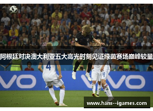 阿根廷对决澳大利亚五大高光时刻见证绿茵赛场巅峰较量 阿根廷对决澳大利亚五大高光时刻见证绿茵赛场巅峰较量