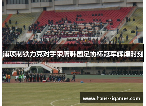 浦项制铁力克对手荣膺韩国足协杯冠军辉煌时刻